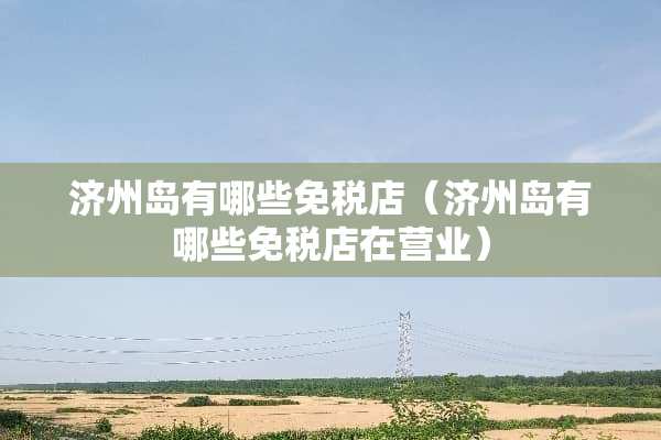 济州岛有哪些免税店（济州岛有哪些免税店在营业）