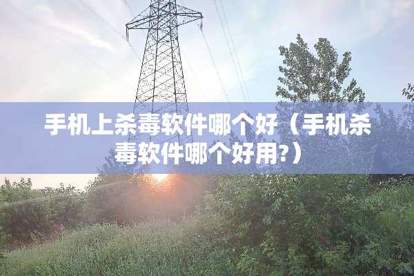 手机上杀毒软件哪个好（手机杀毒软件哪个好用?）