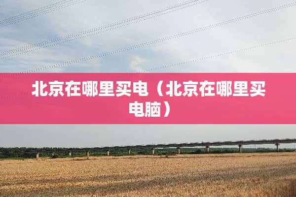 北京在哪里买电（北京在哪里买电脑）