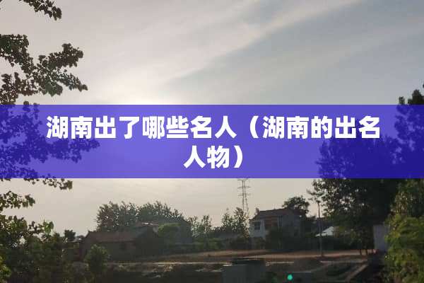 湖南出了哪些名人（湖南的出名人物）