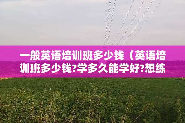 一般英语培训班多少钱（英语培训班多少钱?学多久能学好?想练练口语）