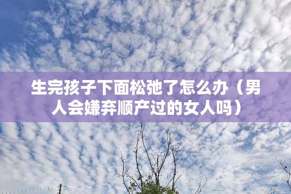 生完孩子下面松弛了怎么办（男人会嫌弃顺产过的女人吗）