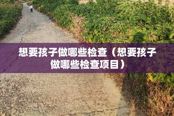 想要孩子做哪些检查（想要孩子做哪些检查项目）