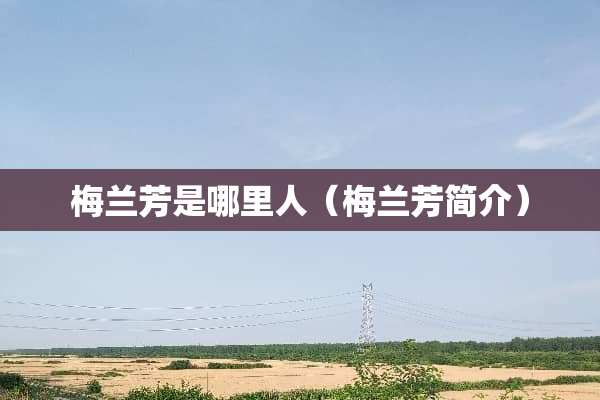 梅兰芳是哪里人（梅兰芳简介）