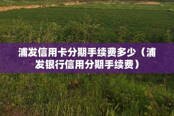 浦发***分期手续费多少（浦发银行信用分期手续费）