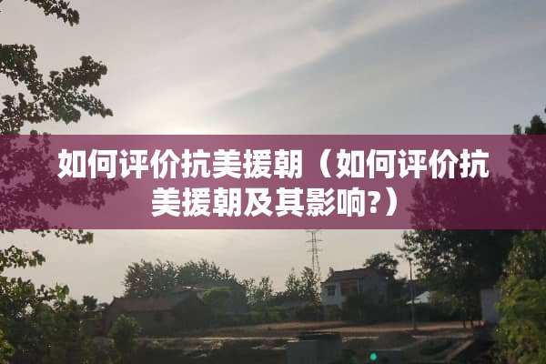 如何评价抗美援朝（如何评价抗美援朝及其影响?）