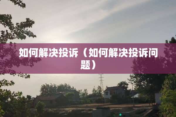 如何解决投诉（如何解决投诉问题）