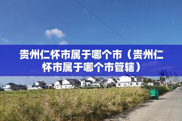 贵州仁怀市属于哪个市（贵州仁怀市属于哪个市管辖）