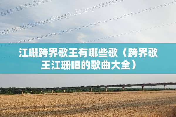 江珊跨界歌王有哪些歌（跨界歌王江珊唱的歌曲大全）