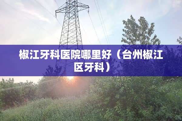 椒江牙科医院哪里好（台州椒江区牙科）