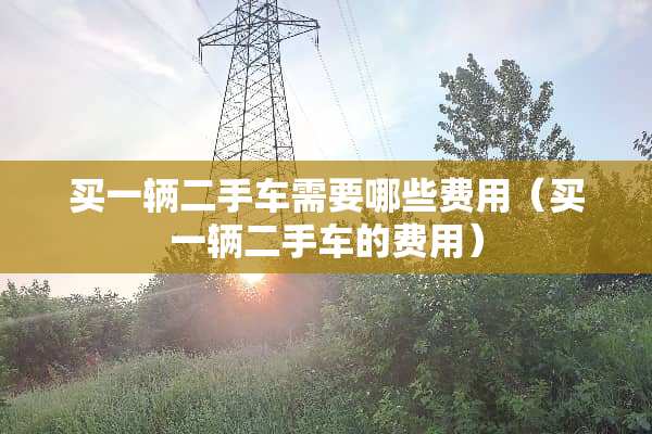 买一辆二手车需要哪些费用（买一辆二手车的费用）