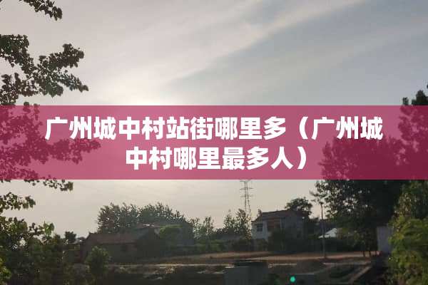 广州城中村站街哪里多（广州城中村哪里最多人）