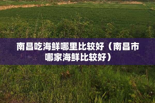 南昌吃海鲜哪里比较好（南昌市哪家海鲜比较好）