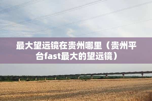 最大望远镜在贵州哪里（贵州平台fast最大的望远镜）