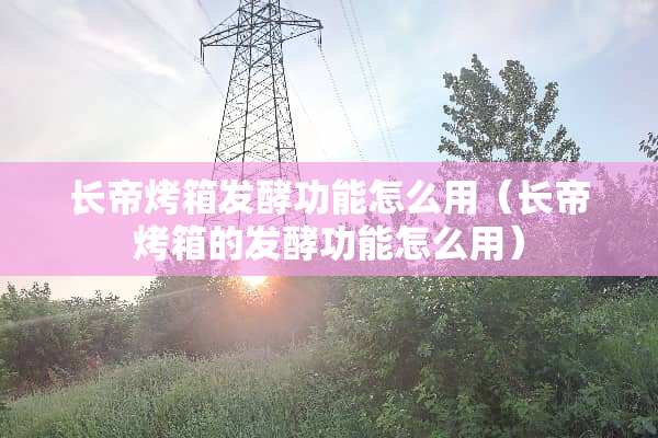 长帝烤箱发酵功能怎么用（长帝烤箱的发酵功能怎么用）