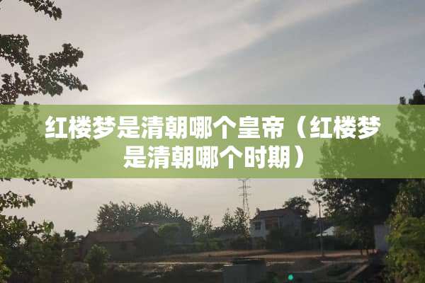 红楼梦是清朝哪个皇帝（红楼梦是清朝哪个时期）
