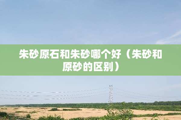 朱砂原石和朱砂哪个好（朱砂和原砂的区别）