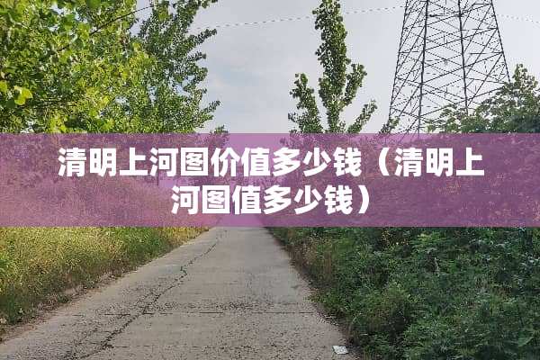 清明上河图价值多少钱（清明上河图值多少钱）