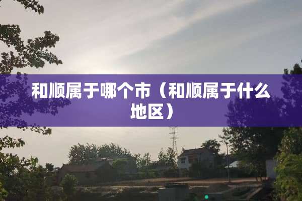 和顺属于哪个市（和顺属于什么地区）