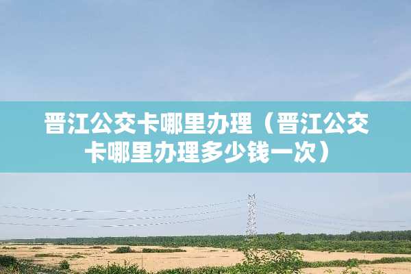 晋江公交卡哪里办理（晋江公交卡哪里办理多少钱一次）