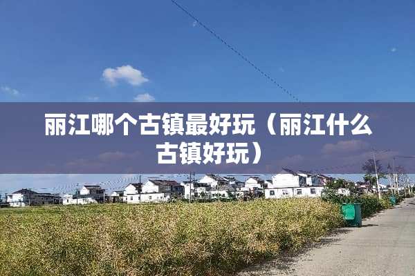 丽江哪个古镇最好玩（丽江什么古镇好玩）