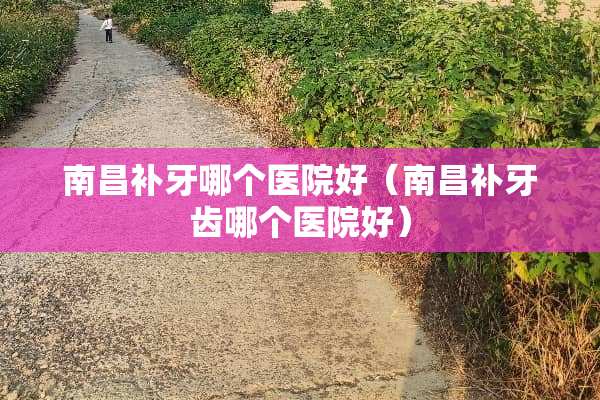 南昌补牙哪个医院好（南昌补牙齿哪个医院好）