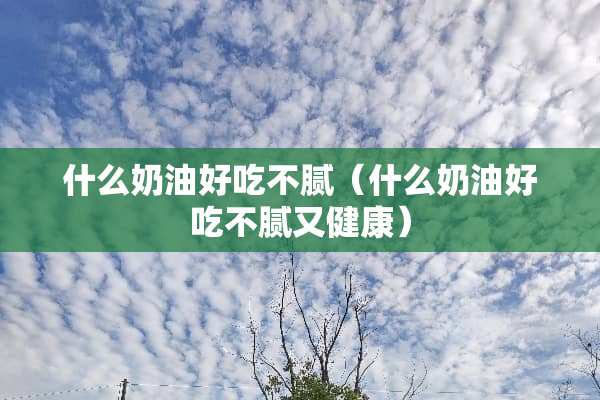 什么奶油好吃不腻（什么奶油好吃不腻又健康）