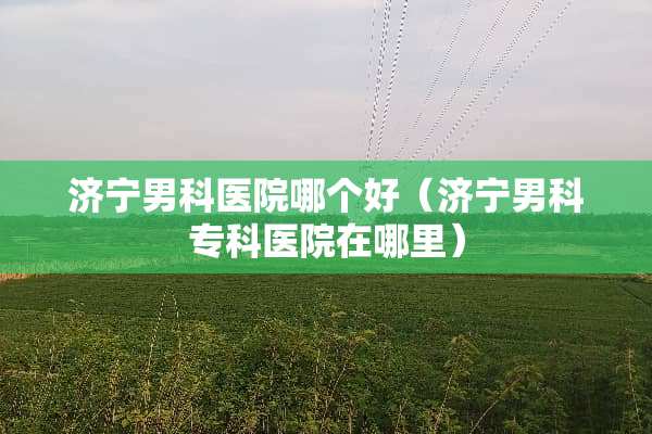 济宁男科医院哪个好（济宁男科专科医院在哪里）