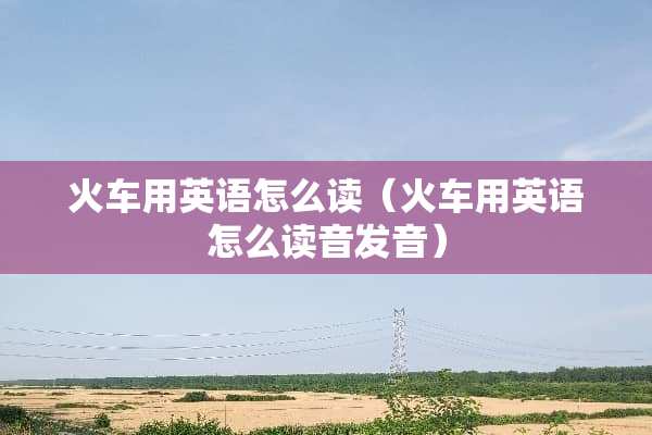 火车用英语怎么读（火车用英语怎么读音发音）