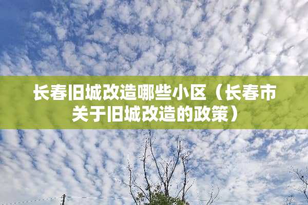 长春旧城改造哪些小区（长春市关于旧城改造的政策）