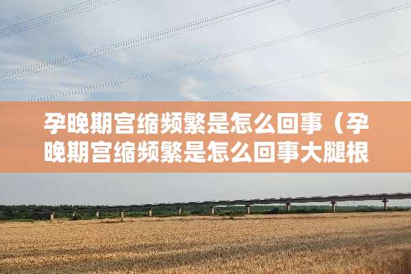 孕晚期宫缩频繁是怎么回事（孕晚期宫缩频繁是怎么回事大腿根抽筋一样）