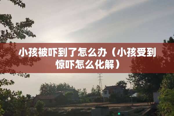 小孩被吓到了怎么办（小孩受到惊吓怎么化解）