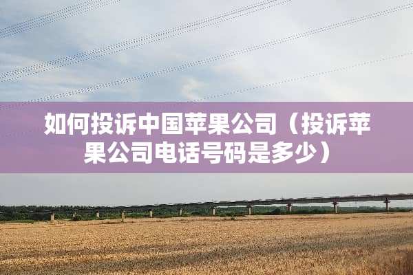 如何投诉中国苹果公司（投诉苹果公司电话号码是多少）