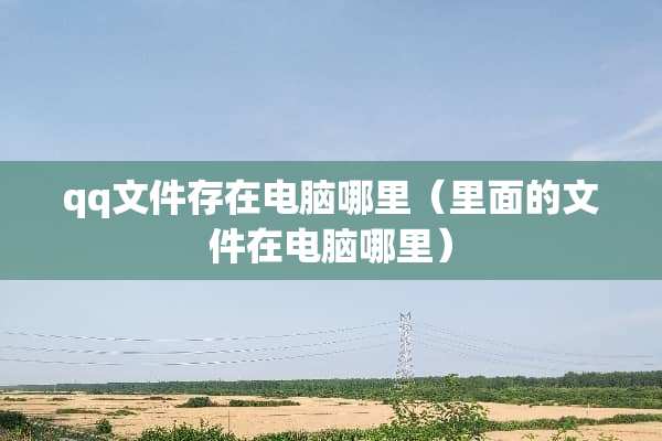 qq文件存在电脑哪里（里面的文件在电脑哪里）