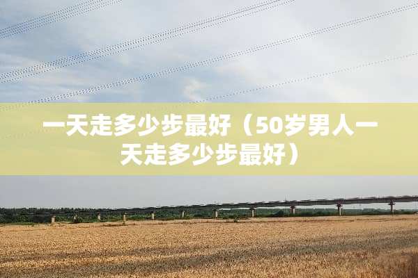 一天走多少步最好（50岁男人一天走多少步最好）