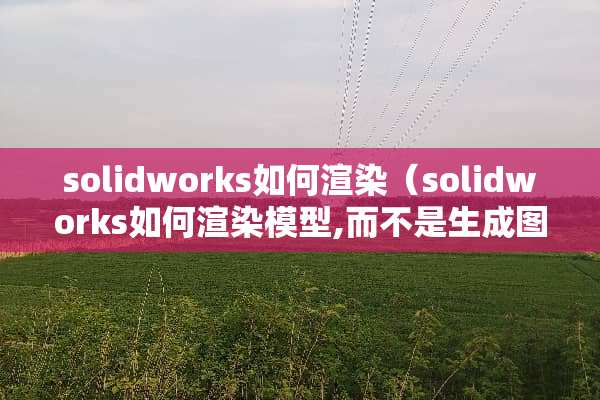 solidworks如何渲染（solidworks如何渲染模型,而不是生成图片）