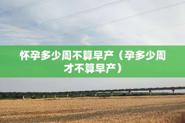 怀孕多少周不算早产（孕多少周才不算早产）