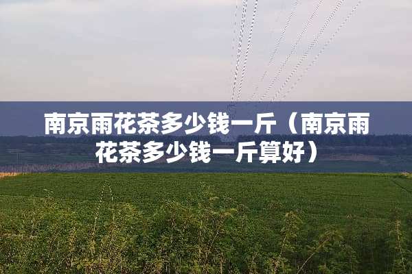 南京雨花茶多少钱一斤（南京雨花茶多少钱一斤算好）