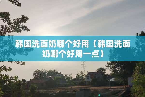 韩国洗面奶哪个好用（韩国洗面奶哪个好用一点）