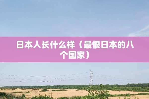 日本人长什么样（最恨日本的八个国家）