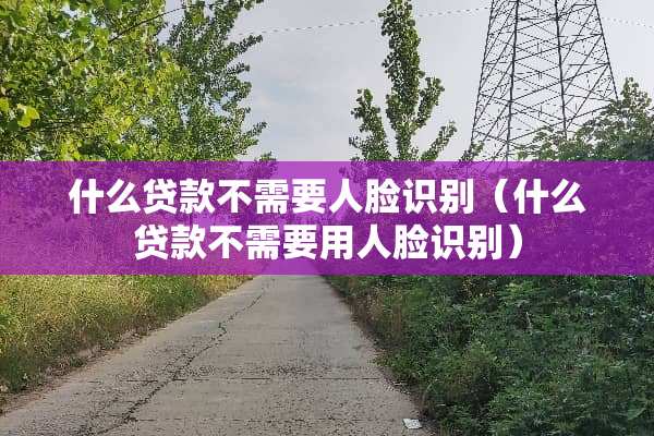 什么贷款不需要人脸识别（什么贷款不需要用人脸识别）