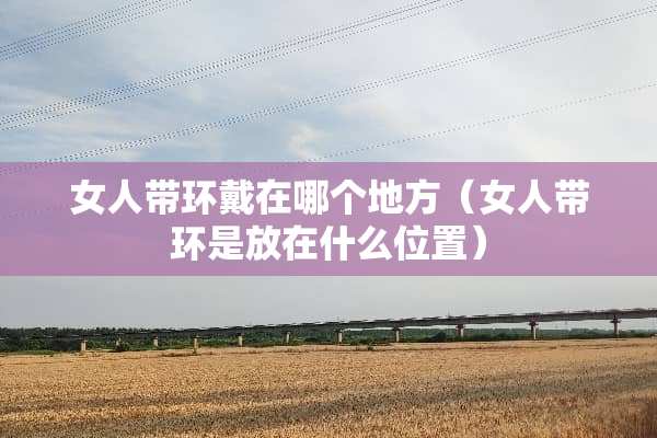 女人带环戴在哪个地方（女人带环是放在什么位置）