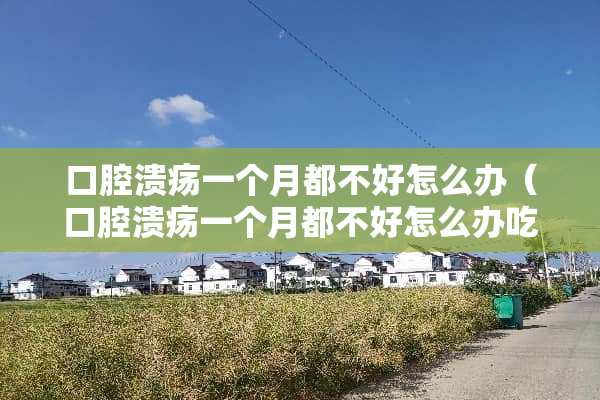 口腔溃疡一个月都不好怎么办（口腔溃疡一个月都不好怎么办吃什么药）