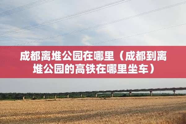 成都离堆公园在哪里（成都到离堆公园的高铁在哪里坐车）