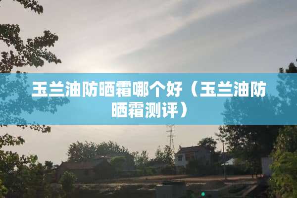 玉兰油防晒霜哪个好（玉兰油防晒霜测评）