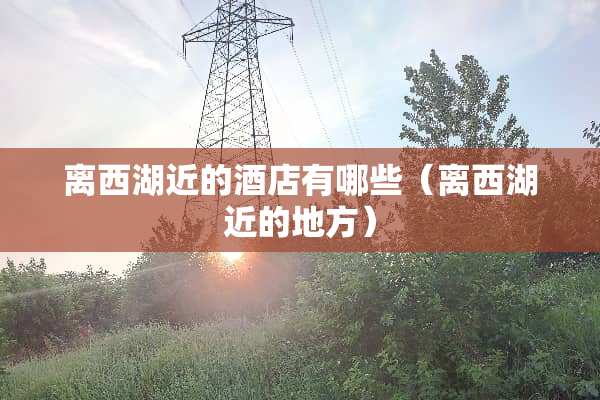 离西湖近的酒店有哪些（离西湖近的地方）