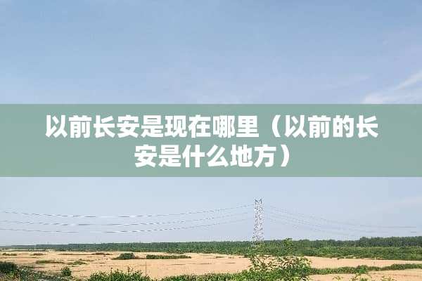 以前长安是现在哪里（以前的长安是什么地方）