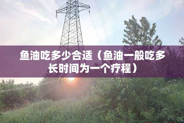 鱼油吃多少合适（鱼油一般吃多长时间为一个疗程）