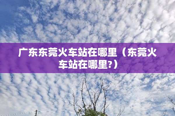 广东东莞火车站在哪里（东莞火车站在哪里?）