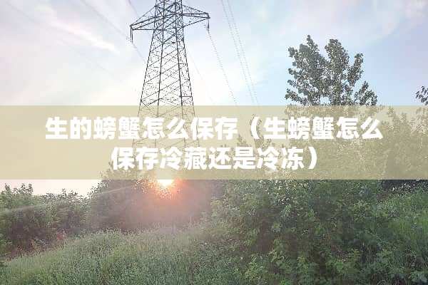 生的螃蟹怎么保存（生螃蟹怎么保存冷藏还是冷冻）